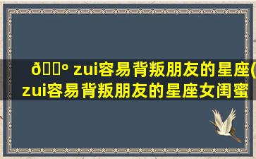 🌺 zui
容易背叛朋友的星座(zui
容易背叛朋友的星座女闺蜜)